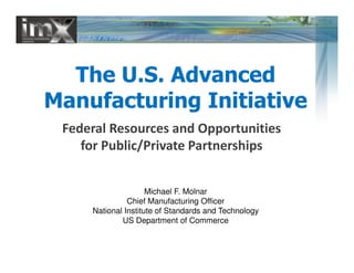 The U.S. Advanced
Manufacturing Initiative
Federal Resources and Opportunities
for Public/Private Partnerships
Federal Resources and Opportunities
for Public/Private Partnerships
Michael F. Molnar
Chief Manufacturing Officer
National Institute of Standards and Technology
US Department of Commerce
 