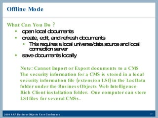 Offline Mode What Can You Do ? open local documents create, edit, and refresh documents This requires a local universe/data source and local connection server save documents locally Note: Cannot Import or Export documents to a CMS   The security information for a CMS is stored in a local    security information file (extension LSI) in the LocData   folder under the BusinessObjects Web Intelligence  Rich Client installation folder.  One computer can store  LSI files for several CMSs. 