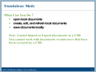 Standalone Mode What Can You Do ? open local documents create, edit, and refresh local documents save documents locally Note: Cannot Import or Export documents to a CMS You cannot work with documents or universes that have been secured by a CMS. 