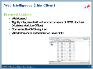 Web Intelligence (Thin Client) Feature & Usability Web-based Tightly integrated with other components of BOBJ tool set (Xcelsius via Live Office) Connected to CMS required Web behavior is extensible via Java SDK 