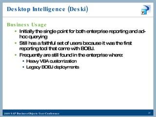 Desktop Intelligence (Deski) Business Usage Initially the single point for both enterprise reporting and ad-hoc querying Still has a faithful set of users because it was the first reporting tool that came with BOBJ. Frequently are still found in the enterprise where: Heavy VBA customization Legacy BOBJ deployments 