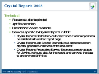 Crystal Reports 2008 Technical Requires a desktop install .rpt file extension Standalone Viewer available Services specific to Crystal Reports in BOE: Crystal Reports Cache Service – determines if user request can be satisfied with cached report page Crystal Reports Job Service – schedules & processes report objects, generates instances of the document Crystal Reports Processing Service – generates report pages for viewing, retrieves data for the report, and converts the data to one or more EPF files 