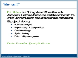 Who Am I ? Eric Molner  is a Chicago-based Consultant with Analytics8.  He has extensive real-world expertise with the entire BusinessObjects product suite and all aspects of a BI project including:  Business analysis Report design & best practices Database design System testing Data quality management Contact: emolner@analytics8.com   
