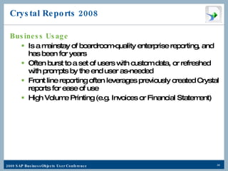 Crystal Reports 2008 Business Usage Is a mainstay of boardroom-quality enterprise reporting, and has been for years Often burst to a set of users with custom data, or refreshed with prompts by the end user as-needed Front line reporting often leverages previously created Crystal reports for ease of use High Volume Printing (e.g. Invoices or Financial Statement) 