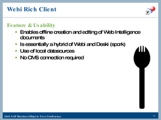 Webi Rich Client Feature & Usability Enables offline creation and editing of Web Intelligence documents Is essentially a hybrid of Webi and Deski (spork) Use of local datasources No CMS connection required 