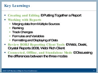 Key Learnings Creating and Editing  – Putting Together a Report Working with Reports   Merging data from Multiple Sources Ranking Track Changes Formulas and Variables Formatting and Displaying of Data Review BOBJ Reporting Client Tools  – Webi, Deski, Crystal Reports 2008, Webi Rich Client Connected, Offline, and Standalone Mode  – Discussing the differences between the three modes 