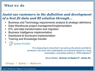 What we do Business and Technology requirements analysis & strategic definitions Data Warehouse project management/implementation ETL and data transformation and migration  Business Intelligence implementation  Dashboard & Scorecard implementation Training and Knowledge transfer System Profiler Assist our customers in the definition and development of a best fit data and BI solution through… “ It is reassuring to know that I can pick up the phone and talk to someone I can trust, who understands our business based on a long association, and whose advise is 100% objective” David Walker,  Director of Global IT - Swiss Re. Chicago  •  Sydney  •  Melbourne 