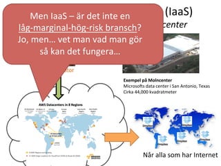 Infrastruktur	
  som	
  en	
  tjänst	
  (IaaS)	
  	
  
-­‐	
  Skalbarhet	
  genom	
  andras	
  datacenter	
  
Exempel	
  på	
  Molncenter	
  
MicrosoVs	
  data	
  center	
  i	
  San	
  Antonio,	
  Texas	
  
Cirka	
  44,000	
  kvadratmeter	
  
Når	
  alla	
  som	
  har	
  Internet	
  
Men	
  IaaS	
  –	
  är	
  det	
  inte	
  en	
  	
  
låg-­‐marginal-­‐hög-­‐risk	
  bransch?	
  
Jo,	
  men…	
  vet	
  man	
  vad	
  man	
  gör	
  	
  
så	
  kan	
  det	
  fungera…	
  
 