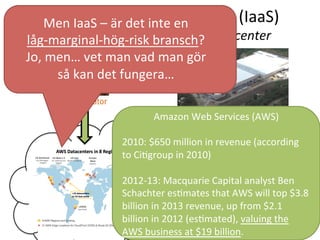Infrastruktur	
  som	
  en	
  tjänst	
  (IaaS)	
  	
  
-­‐	
  Skalbarhet	
  genom	
  andras	
  datacenter	
  
Exempel	
  på	
  Molncenter	
  
MicrosoVs	
  data	
  center	
  i	
  San	
  Antonio,	
  Texas	
  
Cirka	
  44,000	
  kvadratmeter	
  
Når	
  alla	
  som	
  har	
  Internet	
  
Men	
  IaaS	
  –	
  är	
  det	
  inte	
  en	
  	
  
låg-­‐marginal-­‐hög-­‐risk	
  bransch?	
  
Jo,	
  men…	
  vet	
  man	
  vad	
  man	
  gör	
  	
  
så	
  kan	
  det	
  fungera…	
  
Amazon	
  Web	
  Services	
  (AWS)	
  
	
  
2010:	
  $650	
  million	
  in	
  revenue	
  (according	
  
to	
  CiTgroup	
  in	
  2010)	
  	
  
	
  
2012-­‐13:	
  Macquarie	
  Capital	
  analyst	
  Ben	
  
Schachter	
  esTmates	
  that	
  AWS	
  will	
  top	
  $3.8	
  
billion	
  in	
  2013	
  revenue,	
  up	
  from	
  $2.1	
  
billion	
  in	
  2012	
  (esTmated),	
  valuing	
  the	
  
AWS	
  business	
  at	
  $19	
  billion.	
  	
  	
  
 