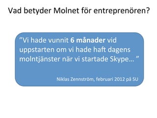 Vad	
  betyder	
  Molnet	
  för	
  entreprenören?	
  
”Vi	
  hade	
  vunnit	
  6	
  månader	
  vid	
  
uppstarten	
  om	
  vi	
  hade	
  haV	
  dagens	
  
molntjänster	
  när	
  vi	
  startade	
  Skype…	
  ”	
  	
  
	
  
	
  	
  	
  	
  	
  	
  	
  	
  	
  	
  	
  	
  	
  	
  	
  	
  	
  	
  	
  	
  	
  	
  	
  	
  	
  	
  	
  	
  	
  	
  	
  	
  	
  
	
   	
   	
   	
  	
  	
  	
  	
  	
  Niklas	
  Zennström,	
  februari	
  2012	
  på	
  SU	
  
 