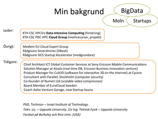 Min	
  bakgrund	
  
PhD,	
  Technion	
  –	
  Israel	
  Ins2tute	
  of	
  Technology.	
  	
  
Tekn.	
  Lic.	
  –	
  Uppsala	
  University.	
  Civ	
  Ing.	
  Teknisk	
  Fysik	
  –	
  Uppsala	
  University	
  
Forskat	
  på	
  Berkeley	
  och	
  Rice	
  Univ.	
  (USA)	
  
KTH	
  CSC	
  HPCViz	
  Data-­‐Intensive	
  Compu6ng	
  (forskning)	
  
KTH	
  CSC	
  PDC-­‐HPC	
  Cloud	
  Group	
  (molnresurser,	
  projekt)	
  
Leder:	
  	
  
Övrigt:	
   Medlem	
  EU	
  Cloud	
  Expert	
  Group	
  
Rådgivare	
  Severalnines	
  (DBaaS)	
  
Rådgivare	
  SICS	
  Startup	
  Accelerator	
  (medgrundare)	
  
Tidigare:	
  
Chief	
  Architect	
  ICT	
  Global	
  Customer	
  Services	
  at	
  Sony	
  Ericsson	
  Mobile	
  CommunicaTons	
  
SoluTon	
  Manager	
  at	
  Alzato	
  (real-­‐Tme	
  DB,	
  Ericsson	
  Business	
  InnovaTon	
  venture)	
  
Product	
  Manager	
  for	
  Cult3D	
  (soVware	
  for	
  interacTve	
  3D	
  on	
  the	
  Internet)	
  at	
  Cycore	
  	
  
Consultant	
  with	
  Parallel,	
  Stockholm	
  (computer	
  security)	
  
Co-­‐founder	
  of	
  Numeri	
  Ltd	
  (scalable	
  video	
  compression)	
  
Board	
  Member	
  of	
  EuroCloud	
  Sweden	
  
Coach	
  Aalto	
  Venture	
  Garage,	
  now	
  Startup	
  Sauna	
  
Moln	
   Startups	
  
BigData	
  
 