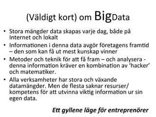 (Väldigt	
  kort)	
  om	
  BigData	
  
•  Stora	
  mängder	
  data	
  skapas	
  varje	
  dag,	
  både	
  på	
  
Internet	
  och	
  lokalt	
  
•  InformaTonen	
  i	
  denna	
  data	
  avgör	
  företagens	
  framTd	
  
–	
  den	
  som	
  kan	
  få	
  ut	
  mest	
  kunskap	
  vinner	
  
•  Metoder	
  och	
  teknik	
  för	
  ac	
  få	
  fram	
  –	
  och	
  analysera	
  -­‐	
  
denna	
  informaTon	
  kräver	
  en	
  kombinaTon	
  av	
  ‘hacker’	
  
och	
  matemaTker.	
  	
  
•  Alla	
  verksamheter	
  har	
  stora	
  och	
  växande	
  
datamängder.	
  Men	
  de	
  ﬂesta	
  saknar	
  resurser/
kompetens	
  för	
  ac	
  utvinna	
  vikTg	
  informaTon	
  ur	
  sin	
  
egen	
  data.	
  
E+	
  gyllene	
  läge	
  för	
  entreprenörer	
  
 