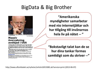 BigData	
  &	
  Big	
  Brother	
  
hcp://www.aVonbladet.se/nyheter/arTcle16915082.ab?service=print	
  (2013-­‐06-­‐07)	
  
“Bokstavligt	
  talat	
  kan	
  de	
  se	
  
hur	
  dina	
  tankar	
  formas	
  
sam6digt	
  som	
  du	
  skriver	
  -­‐-­‐”	
  
“Amerikanska	
  
myndigheter	
  samarbetar	
  
med	
  nio	
  internetjäYar	
  och	
  
har	
  6llgång	
  6ll	
  invånarnas	
  
hela	
  liv	
  på	
  nätet	
  -­‐-­‐	
  ”	
  
 