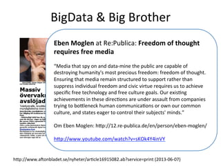 BigData	
  &	
  Big	
  Brother	
  
hcp://www.aVonbladet.se/nyheter/arTcle16915082.ab?service=print	
  (2013-­‐06-­‐07)	
  
Eben	
  Moglen	
  at	
  Re:Publica:	
  Freedom	
  of	
  thought	
  
requires	
  free	
  media	
  
	
  	
  
“Media	
  that	
  spy	
  on	
  and	
  data-­‐mine	
  the	
  public	
  are	
  capable	
  of	
  
destroying	
  humanity's	
  most	
  precious	
  freedom:	
  freedom	
  of	
  thought.	
  
Ensuring	
  that	
  media	
  remain	
  structured	
  to	
  support	
  rather	
  than	
  
suppress	
  individual	
  freedom	
  and	
  civic	
  virtue	
  requires	
  us	
  to	
  achieve	
  
speciﬁc	
  free	
  technology	
  and	
  free	
  culture	
  goals.	
  Our	
  exisTng	
  
achievements	
  in	
  these	
  direcTons	
  are	
  under	
  assault	
  from	
  companies	
  
trying	
  to	
  bocleneck	
  human	
  communicaTons	
  or	
  own	
  our	
  common	
  
culture,	
  and	
  states	
  eager	
  to	
  control	
  their	
  subjects'	
  minds.”	
  
	
  	
  
Om	
  Eben	
  Moglen:	
  hcp://12.re-­‐publica.de/en/person/eben-­‐moglen/	
  
	
  	
  
hcp://www.youtube.com/watch?v=sKOk4Y4inVY	
  
 