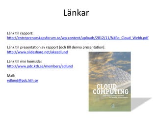 Länk	
  Tll	
  rapport:	
  
hcp://entreprenorskapsforum.se/wp-­‐content/uploads/2012/11/NäPo_Cloud_Webb.pdf	
  
	
  
Länk	
  Tll	
  presentaTon	
  av	
  rapport	
  (och	
  Tll	
  denna	
  presentaTon):	
  
hcp://www.slideshare.net/akeedlund	
  
	
  
Länk	
  Tll	
  min	
  hemsida:	
  
hcp://www.pdc.kth.se/members/edlund	
  
	
  
Mail:	
  
edlund@pdc.kth.se	
  
	
  
	
  
	
  
Länkar	
  
 