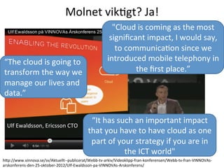 hcp://www.vinnova.se/sv/Aktuellt-­‐-­‐publicerat/Webb-­‐tv-­‐arkiv/Videoklipp-­‐fran-­‐konferensen/Webb-­‐tv-­‐fran-­‐VINNOVAs-­‐
arskonferens-­‐den-­‐25-­‐oktober-­‐2012/Ulf-­‐Ewaldsson-­‐pa-­‐VINNOVAs-­‐Arskonferens/	
  
Molnet	
  vikTgt?	
  Ja!	
  
Ulf	
  Ewaldsson,	
  Ericsson	
  CTO	
  
"Cloud	
  is	
  coming	
  as	
  the	
  most	
  
signiﬁcant	
  impact,	
  I	
  would	
  say,	
  
to	
  communicaTon	
  since	
  we	
  
introduced	
  mobile	
  telephony	
  in	
  
the	
  ﬁrst	
  place.”	
  
“The	
  cloud	
  is	
  going	
  to	
  
transform	
  the	
  way	
  we	
  
manage	
  our	
  lives	
  and	
  
data.”	
  
“It	
  has	
  such	
  an	
  important	
  impact	
  
that	
  you	
  have	
  to	
  have	
  cloud	
  as	
  one	
  
part	
  of	
  your	
  strategy	
  if	
  you	
  are	
  in	
  
the	
  ICT	
  world"	
  
 