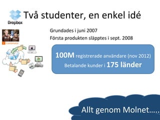 Två	
  studenter,	
  en	
  enkel	
  idé	
  
Grundades	
  i	
  juni	
  2007	
  	
  
Första	
  produkten	
  släpptes	
  i	
  sept.	
  2008	
  	
  
Allt	
  genom	
  Molnet…..	
  
100M	
  registrerade	
  användare	
  (nov	
  2012)	
  
Betalande	
  kunder	
  i	
  175	
  länder	
  	
  
 