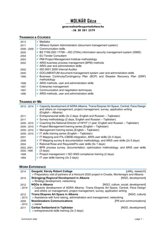 Curriculum vitae - page 1 -
MOLNÁR Géza .
geza.molnar@expertsolutions.hu
+36 30 201 2579
TRAININGS & COURSES
2013  Mediator
2011  Alfresco System Administration (document management system)
2008 - 2009  Communication skills
2005  BS 7799 (ISO 17799 – ISO 2700x) information security management system (ISMS)
2004  EU Tender Consultant
2003  PMI Project Management Institute methodology
2002  ARIS business process management (BPM) methods
 ARIS user and administration skills
2002  ISO 9001:2000 Internal Auditor
2000  DOCUMENTUM document-management system user and administration skills
1999  Business Continuity/Contingency Plan (BCP) and Disaster Recovery Plan (DRP)
methodology
1998  ARIS methods, user and administration skills
1997  Enterprise management
1997  Communication and negotiation techniques
1996  ARIS methods, user and administration skills
TRAINING BY ME
2012 - 2014  Capacity development of ADRA Albania, Tirana Ekspres Art Space, Central, Pana Design
and others on management, project management, survey, application writing
(English – Albania)
2011  Entrepreneurial skills (3x 2 days, English and Russian – Tajikistan)
2011  Survey methodology (2 days, English and Russian – Tajikistan)
2009 - 2010  Coaching the National Director of HFHT (1 year, English and Russian – Tajikistan)
2009 - 2010  Project Management training series (English – Tajikistan)
2009 - 2010  Management training series (English – Tajikistan)
2009 - 2010  IT skills training series (English – Tajikistan)
2007  IT Mapping and ITIL-CMDB integration, ARIS user skills (2x 4 days)
2006  IT Mapping survey & documentation methodology, and ARIS user skills (2x 5 days)
2004  Rational Rose and RequisitePro user skills (5x 1 days)
2002, 2001,
2000, 1999
 BPR process survey, documentation, optimization methodology, and ARIS user skills
(3 days)
1999  Project management + ISO 9000 compliance training (2 days)
1994  IT user skills training (3x 2 days)
WORK EXPERIENCE
2014 Geogold, Károly Róbert College [utility, research]
 Preparatory visit of partners of a Horizont 2020 project in Croatia, Montenegro and Albania
2014 Shëngjergj Regional Development in Albania [NGO, development]
 Strategy development, networking
2012
- 2014
NGOs in Albania [NGO, culture, social, development]
 Capacity development of ADRA Albania, Tirana Ekspres Art Space, Central, Pana Design
and others on management, project management, survey, application writing
2012
- 2013
Tirana Ekspres Art Space in Albania [NGO, culture]
 Assistance with fund raising, administration and management; networking
2009
- 2012
Newsbreakers Communications [PR and communications]
 owner
2011 Caritas Switzerland in Tajikistan [NGO, development]
 entrepreneurial skills training (3x 2 days)
 