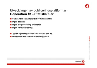 Utvecklingen av publiceringsplattformar
Generation #1 - Statiska filer
!   Statisk html - redaktörer behövde kunna html
!   Ingen databas
!   Ingen återpublicering av innehåll
!   Ingen kanalpublicering


! Typisk egenskap: Server Side Include och ftp
! Dödsorsak: För statiskt och för begränsat
 
