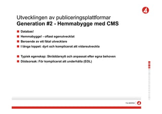 Utvecklingen av publiceringsplattformar
Generation #2 - Hemmabygge med CMS
!   Databas!
!   Hemmabygge! - oftast egenutvecklat
!   Beroende av ett fåtal utvecklare
!   I långa loppet: dyrt och komplicerat att vidareutveckla


! Typisk egenskap: Skräddarsytt och anpassat efter egna behoven
! Dödsorsak: För komplicerat att underhålla (EOL)
 