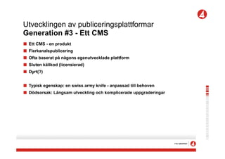 Utvecklingen av publiceringsplattformar
Generation #3 - Ett CMS
!   Ett CMS - en produkt
!   Flerkanalspublicering
!   Ofta baserat på någons egenutvecklade plattform
!   Sluten källkod (licensierad)
!   Dyrt(?)


! Typisk egenskap: en swiss army knife - anpassad till behoven
! Dödsorsak: Långsam utveckling och komplicerade uppgraderingar
 