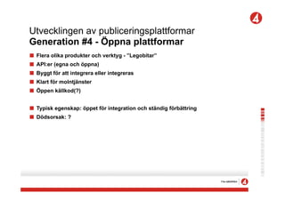 Utvecklingen av publiceringsplattformar
Generation #4 - Öppna plattformar
!   Flera olika produkter och verktyg - ”Legobitar”
!   API:er (egna och öppna)
!   Byggt för att integrera eller integreras
!   Klart för molntjänster
!   Öppen källkod(?)


! Typisk egenskap: öppet för integration och ständig förbättring
! Dödsorsak: ?
 