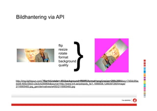 Bildhantering via API




                                               }
                                   flip
                                   resize
                                   rotate
                                   format
                                   background
                                   quality



http://img.lightspun.com/?flip=h&rotate=-45&background=ff00ff&format=png&resize=200x200&key=7d0dc95a-
dcb6-4bfa-b9d3-c3e3c429080b&source=http://www.tv4.se/polopoly_fs/1.1899558.1289397260!image/
2116905483.jpg_gen/derivatives/w450/2116905483.jpg
 