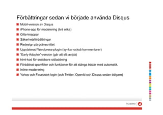 Förbättringar sedan vi började använda Disqus
!   Mobil-version av Disqus
!   iPhone-app för moderering (två olika)
!   Gilla-knappar
!   Säkerhetsförbättringar
!   Redesign på gränssnittet
!   Uppdaterad Wordpress-plugin (synkar också kommentarer)
!   ”Early Adopter”-version (går att slå av/på)
!   html-kod för snabbare sidladdning
!   Förbättrat spamfilter och funktioner för att stänga trådar med automatik.
!   Inline-moderering
!   Yahoo och Facebook-login (och Twitter, OpenId och Disqus sedan tidigare)
 