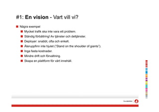 #1: En vision - Vart vill vi?
! Några exempel
  ! Mycket trafik ska inte vara ett problem.
  ! Ständig förbättring! Av tjänster och deltjänster.
  ! Deployer: snabbt, ofta och enkelt.
  ! Återuppfinn inte hjulet (”Stand on the shoulder of giants”).
  ! Inga fasta kostnader.
  ! Mindre drift och förvaltning.
  ! Skapa en plattform för vårt innehåll.
 