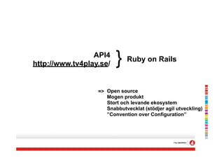 API4
http://www.tv4play.se/   }   Ruby on Rails



                  => Open source
                     Mogen produkt
                     Stort och levande ekosystem
                     Snabbutvecklat (stödjer agil utveckling)
                     ”Convention over Configuration”
 