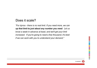 Does it scale?
”For dynos - there is no real limit. If you need more, we can
up that limit to just about any number you need. Let us
know a week in advance at least, and we'll get your limit
increased. If you're going to need a few thousand, it's best
if we can work with you to understand your demand.”
 