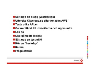 !Sätt upp en blogg (Wordpress)
!Utforska Citycloud.se eller Amazon AWS
!Testa olika API:er
!Ge kreditkort till utvecklarna och uppmuntra
!Läs på
!Dra igång ett projekt
!Sätt upp en testmiljö
!Kör en ”hackday”
!Iterera
!Fråga efteråt
 