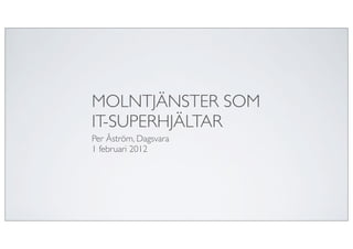 MOLNTJÄNSTER SOM
IT-SUPERHJÄLTAR
Per Åström, Dagsvara
1 februari 2012
 