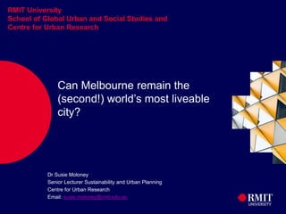 1
RMIT University
School of Global Urban and Social Studies and
Centre for Urban Research
Can Melbourne remain the
(second!) world’s most liveable
city?
Dr Susie Moloney
Senior Lecturer Sustainability and Urban Planning
Centre for Urban Research
Email: susie.moloney@rmit.edu.au
 