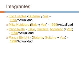 Integrantes
   Tito Fuentes (Guitarra y Voz) -
     1995/Actualidad
   Miky Huidobro (Bajo y Voz) - 1995/Actualidad
   Paco Ayala - (Bajo, Guitarra, Acordeón y Voz)
    - 1996/Actualidad
   Randy Ebright - (Batería, Guitarra y Voz) -
     1996/Actualidad
 