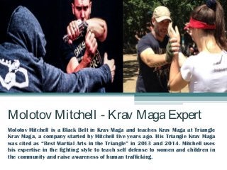 Molotov Mitchell - Krav MagaExpert
Molotov Mitchell is a Black Belt in Krav Maga and teaches Krav Maga at Triangle
Krav Maga, a company started by Mitchell five years ago. His Triangle Krav Maga
was cited as “Best Martial Arts in the Triangle” in 2013 and 2014. Mitchell uses
his expertise in the fighting style to teach self defense to women and children in
the community and raise awareness of human trafficking.
 