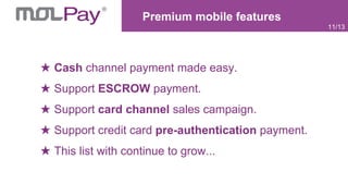 Premium mobile features
11/13
Cash channel payment made easy.
Support ESCROW payment.
Support card channel sales campaign.
Support credit card pre-authentication payment.
This list with continue to grow...