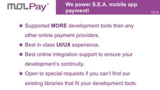 We power S.E.A. mobile app
payment!
Supported MORE development tools than any
other online payment providers.
Best in class UI/UX experience.
Best online integration support to ensure your
development’s continuity.
Open to special requests if you can’t find our
existing libraries that fit your development tools.
12/13