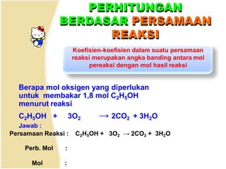PERHITUNGAN
BERDASAR PERSAMAAN
REAKSI
Koefisien-koefisien dalam suatu persamaan
reaksi merupakan angka banding antara mol
pereaksi dengan mol hasil reaksi
Berapa mol oksigen yang diperlukan
untuk membakar 1,8 mol C2H5OH
menurut reaksi
C2H5OH + 3O2 → 2CO2 + 3H2O
Jawab :
Persamaan Reaksi : C2H5OH + 3O2 → 2CO2 + 3H2O
Perb. Mol :
Mol :
 