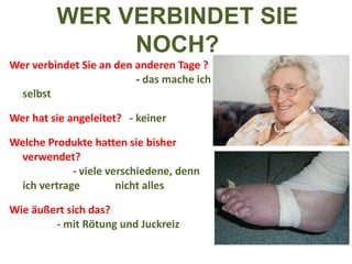 Wer verbindet Sie an den anderen Tage ?  -  das mache ich selbst Wer hat sie angeleitet?  - keiner Welche Produkte hatten sie bisher verwendet?  - viele verschiedene, denn ich vertrage  nicht alles Wie äußert sich das?  - mit Rötung und Juckreiz WER VERBINDET SIE NOCH? 