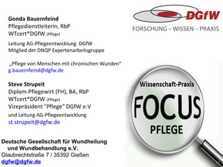 Deutsche Gesellschaft für Wundheilung  und Wundbehandlung e.V. Glaubrechtstraße 7 / 35392 Gießen [email_address]   Gonda Bauernfeind Pflegedienstleiterin, RbP WTcert®DGfW  (Pflege) Leitung AG-Pflegeentwicklung  DGfW Mitglied der DNQP Expertenarbeitsgruppe   „ Pflege von Menschen mit chronischen Wunden“  [email_address] Steve Strupeit Diplom-Pflegewirt (FH), BA, RbP WTcert®DGfW  (Pflege) Vizepräsident "Pflege" DGfW e.V und Leitung AG-Pflegeentwicklung [email_address]   