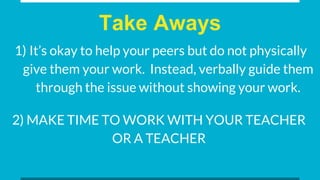Take Aways
1) It’s okay to help your peers but do not physically
give them your work. Instead, verbally guide them
through the issue without showing your work.
2) MAKE TIME TO WORK WITH YOUR TEACHER
OR A TEACHER
 