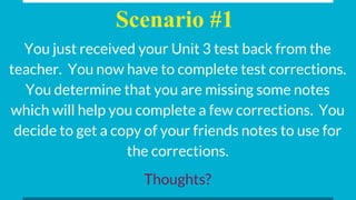 Scenario #1
You just received your Unit 3 test back from the
teacher. You now have to complete test corrections.
You determine that you are missing some notes
which will help you complete a few corrections. You
decide to get a copy of your friends notes to use for
the corrections.
Thoughts?
 