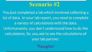 Scenario #2
You just completed a lab which involved collecting a
lot of data. In your lab report, you need to complete
a variety of calculations with the data.
Unfortunately, you don’t understand how to do the
calculations. So, you ask to see the calculations of
your lab partner.
Thoughts?
 