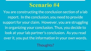 Scenario #4
You are constructing the conclusion section of a lab
report. In the conclusion, you need to provide
support for your claim. However, you are struggling
in organizing your conclusion. Thus, you decide to
look at your lab partner’s conclusion. As you read
over it, you put the information in your own words.
Thoughts?
 