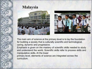Malaysia
The main aim of science at the primary level is to lay the foundation
for building a society that is culturally scientific and technological,
caring, dynamic and progressive.
Emphasis is given on the mastery of scientific skills needed to study
and understand the world. Scientific skills refer to process skills and
manipulative skills. At the lower
primary level, elements of science are integrated across the
curriculum.
 
