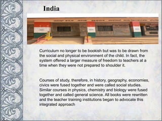 India
Curriculum no longer to be bookish but was to be drawn from
the social and physical environment of the child. In fact, the
system offered a larger measure of freedom to teachers at a
time when they were not prepared to shoulder it.
Courses of study, therefore, in history, geography, economies,
civics were fused together and were called social studies.
Similar courses in physics, chemistry and biology were fused
together and called general science. All books were rewritten
and the teacher training institutions began to advocate this
integrated approach
 