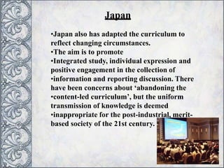 •Japan also has adapted the curriculum to
reflect changing circumstances.
•The aim is to promote
•Integrated study, individual expression and
positive engagement in the collection of
•information and reporting discussion. There
have been concerns about ‘abandoning the
•content-led curriculum’, but the uniform
transmission of knowledge is deemed
•inappropriate for the post-industrial, merit-
based society of the 21st century.
Japan
 