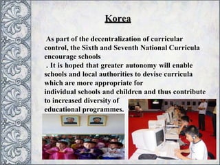 Korea
As part of the decentralization of curricular
control, the Sixth and Seventh National Curricula
encourage schools
. It is hoped that greater autonomy will enable
schools and local authorities to devise curricula
which are more appropriate for
individual schools and children and thus contribute
to increased diversity of
educational programmes.
 