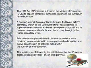 The 1976 Act of Parliament authorized the Ministry of Education
(MOE) to appoint competent authorities to perform the curriculum-
related functions.
A Central/National Bureau of Curriculum and Textbooks (NBCT,
commonly known as the Curriculum Wing) was appointed to
supervise curriculum and textbooks development/approval and to
maintain curriculum standards from the primary through to the
higher secondary levels.
Four counterpart provincial curriculum centers (one in each
province) were established to ensure provincial collaboration and
evolve consensus in all activities falling within
the purview of the Federation.
This initiative was followed by the establishment of four Provincial
Textbook Boards (PTTB)—one in each province.
 